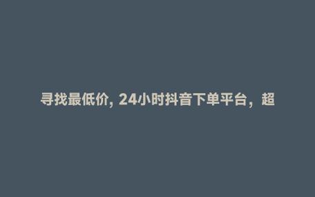 抖音业务下单24小时便宜_抖音自助服务平台_抖音粉丝增长服务